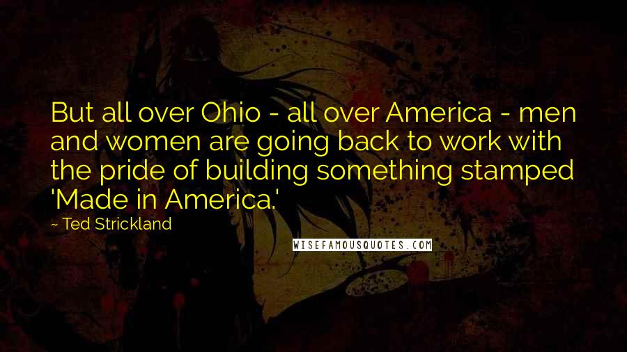 Ted Strickland Quotes: But all over Ohio - all over America - men and women are going back to work with the pride of building something stamped 'Made in America.'