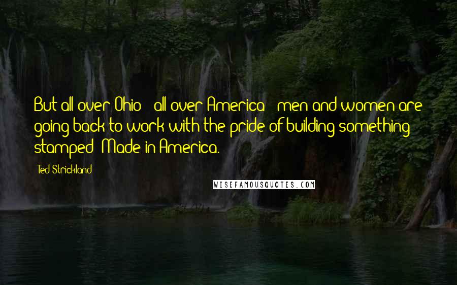 Ted Strickland Quotes: But all over Ohio - all over America - men and women are going back to work with the pride of building something stamped 'Made in America.'