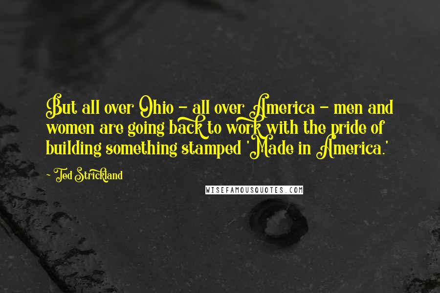 Ted Strickland Quotes: But all over Ohio - all over America - men and women are going back to work with the pride of building something stamped 'Made in America.'