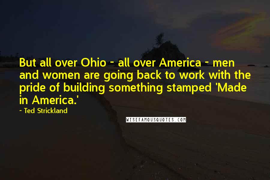 Ted Strickland Quotes: But all over Ohio - all over America - men and women are going back to work with the pride of building something stamped 'Made in America.'