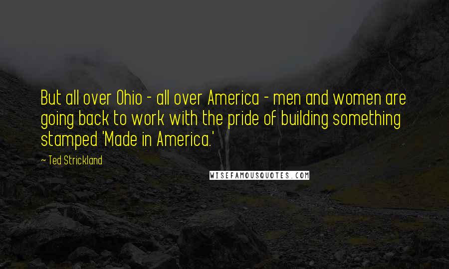 Ted Strickland Quotes: But all over Ohio - all over America - men and women are going back to work with the pride of building something stamped 'Made in America.'
