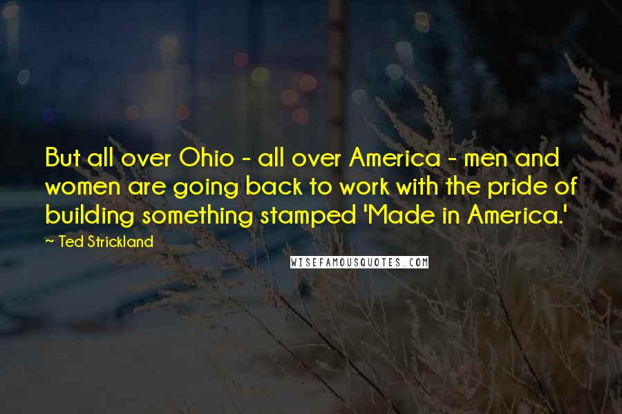 Ted Strickland Quotes: But all over Ohio - all over America - men and women are going back to work with the pride of building something stamped 'Made in America.'