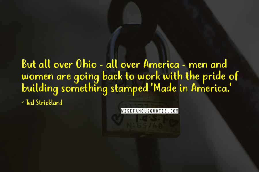 Ted Strickland Quotes: But all over Ohio - all over America - men and women are going back to work with the pride of building something stamped 'Made in America.'