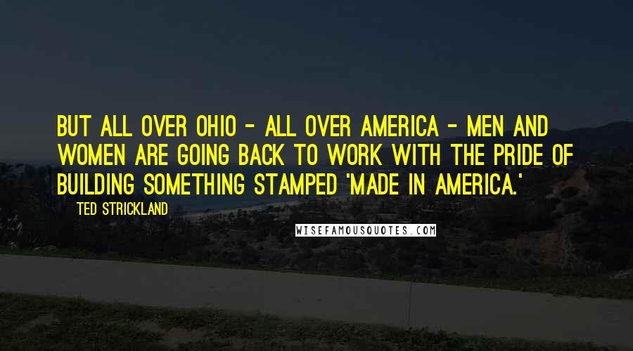 Ted Strickland Quotes: But all over Ohio - all over America - men and women are going back to work with the pride of building something stamped 'Made in America.'