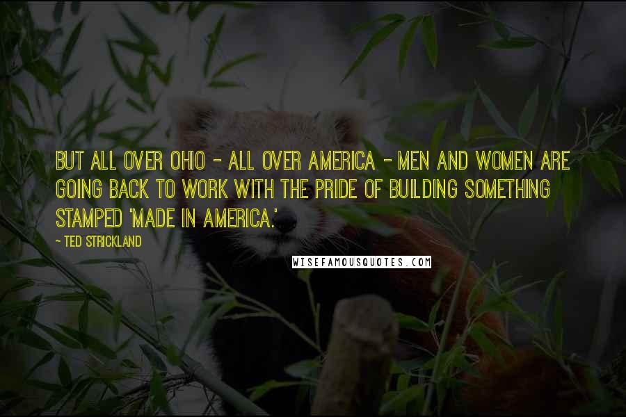 Ted Strickland Quotes: But all over Ohio - all over America - men and women are going back to work with the pride of building something stamped 'Made in America.'