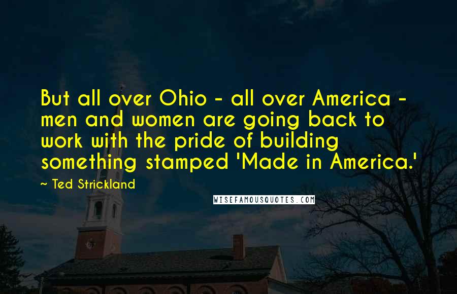 Ted Strickland Quotes: But all over Ohio - all over America - men and women are going back to work with the pride of building something stamped 'Made in America.'