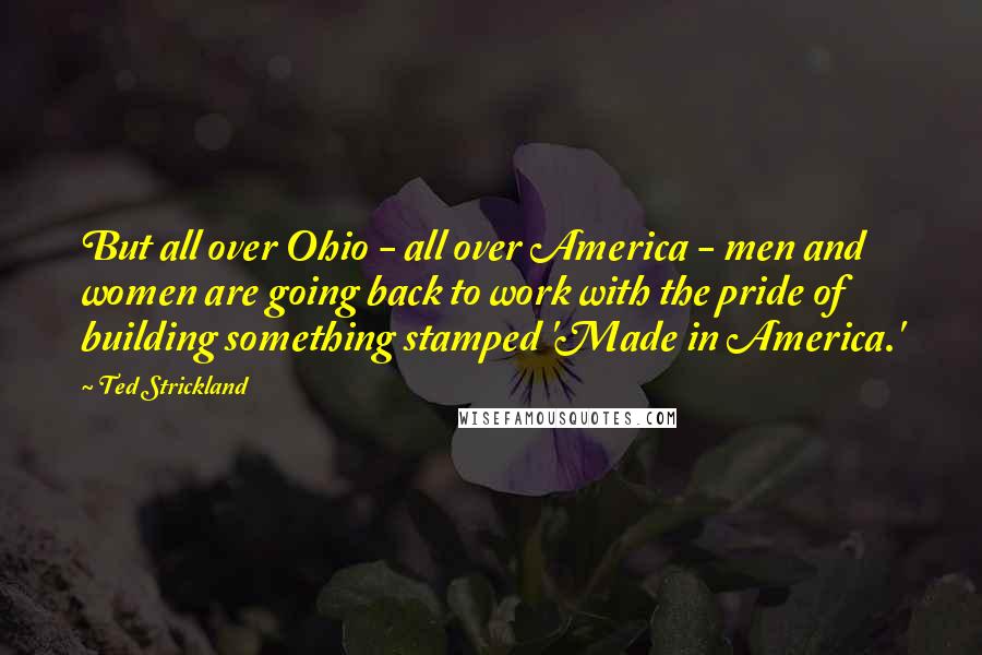Ted Strickland Quotes: But all over Ohio - all over America - men and women are going back to work with the pride of building something stamped 'Made in America.'
