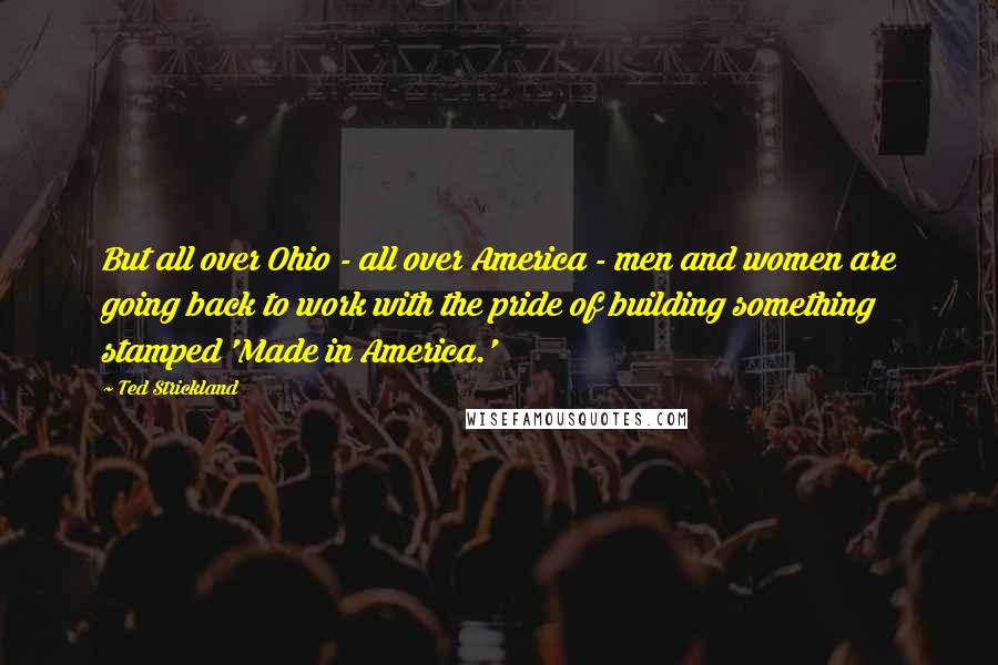 Ted Strickland Quotes: But all over Ohio - all over America - men and women are going back to work with the pride of building something stamped 'Made in America.'