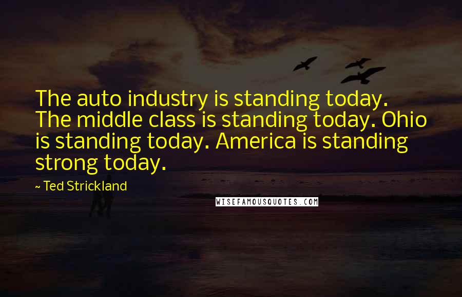 Ted Strickland Quotes: The auto industry is standing today. The middle class is standing today. Ohio is standing today. America is standing strong today.