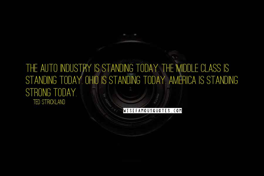 Ted Strickland Quotes: The auto industry is standing today. The middle class is standing today. Ohio is standing today. America is standing strong today.