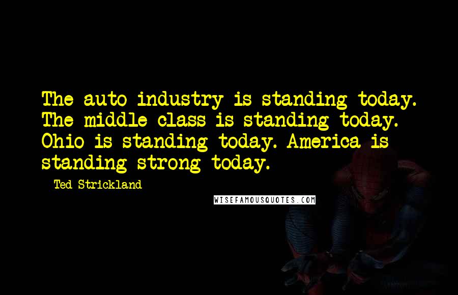 Ted Strickland Quotes: The auto industry is standing today. The middle class is standing today. Ohio is standing today. America is standing strong today.