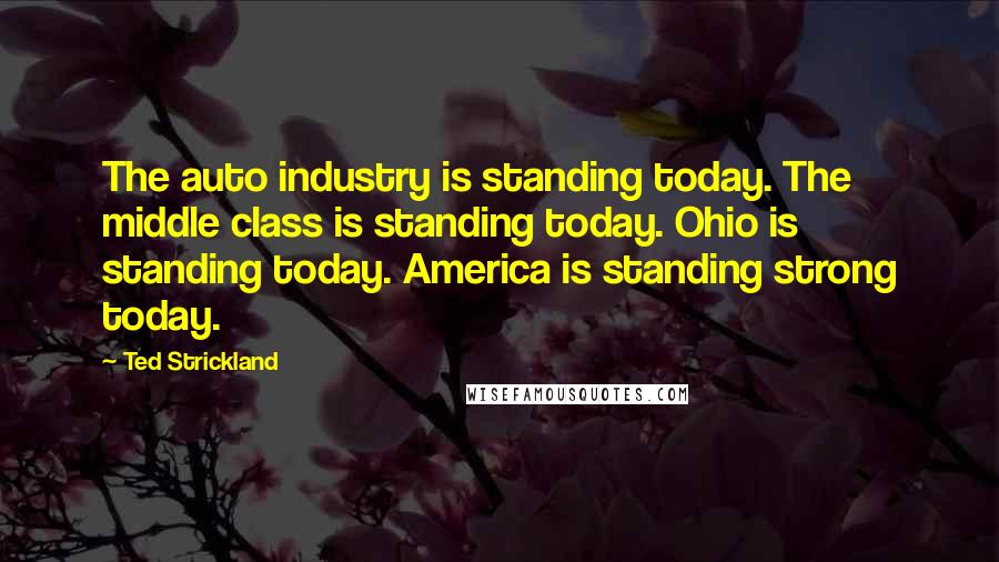 Ted Strickland Quotes: The auto industry is standing today. The middle class is standing today. Ohio is standing today. America is standing strong today.