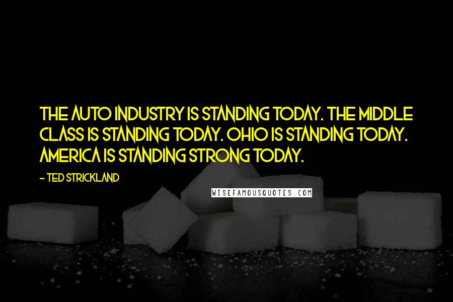 Ted Strickland Quotes: The auto industry is standing today. The middle class is standing today. Ohio is standing today. America is standing strong today.