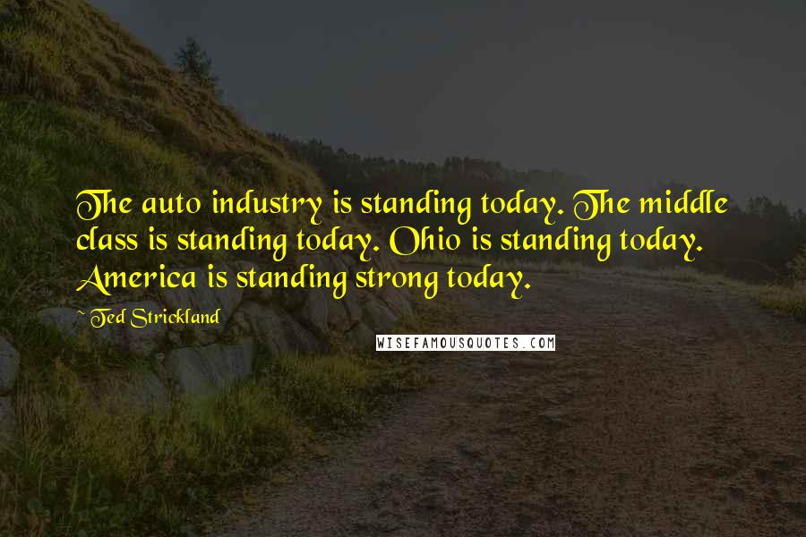 Ted Strickland Quotes: The auto industry is standing today. The middle class is standing today. Ohio is standing today. America is standing strong today.