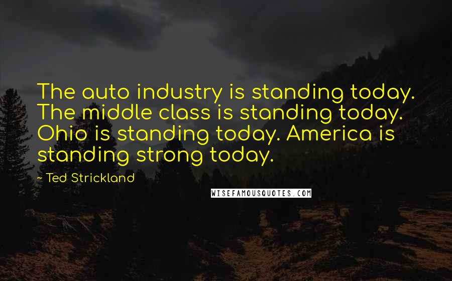 Ted Strickland Quotes: The auto industry is standing today. The middle class is standing today. Ohio is standing today. America is standing strong today.