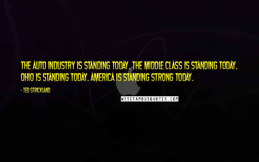 Ted Strickland Quotes: The auto industry is standing today. The middle class is standing today. Ohio is standing today. America is standing strong today.