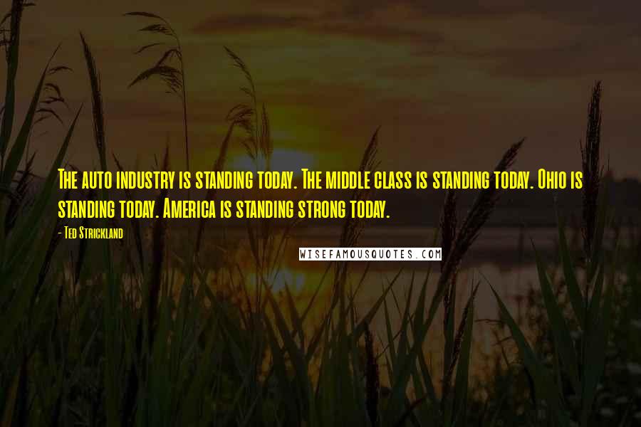 Ted Strickland Quotes: The auto industry is standing today. The middle class is standing today. Ohio is standing today. America is standing strong today.