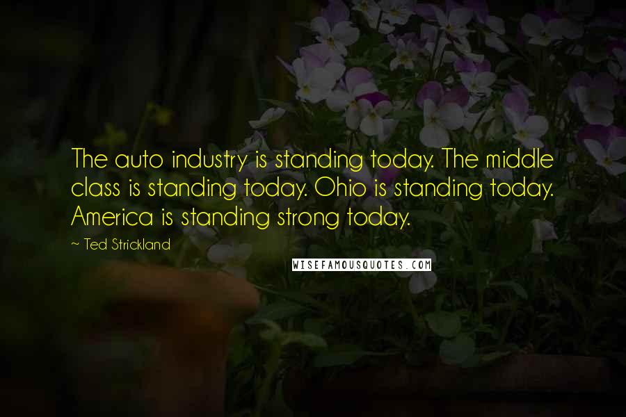 Ted Strickland Quotes: The auto industry is standing today. The middle class is standing today. Ohio is standing today. America is standing strong today.