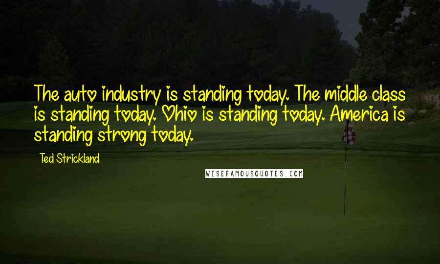 Ted Strickland Quotes: The auto industry is standing today. The middle class is standing today. Ohio is standing today. America is standing strong today.