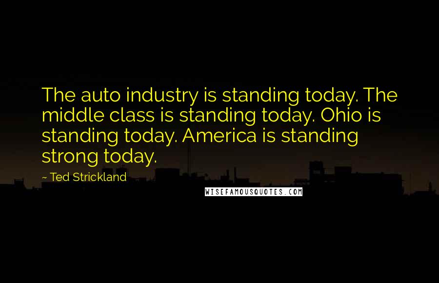 Ted Strickland Quotes: The auto industry is standing today. The middle class is standing today. Ohio is standing today. America is standing strong today.