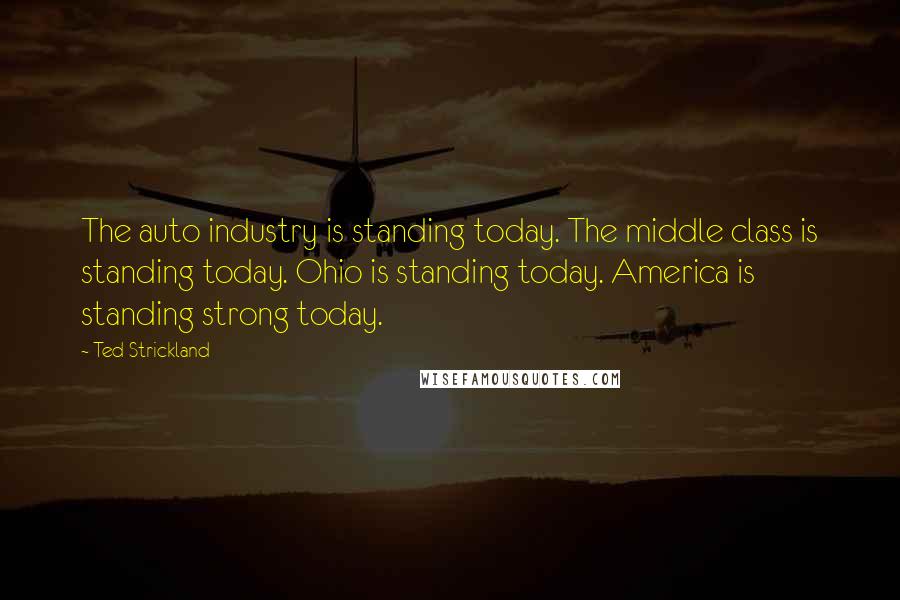 Ted Strickland Quotes: The auto industry is standing today. The middle class is standing today. Ohio is standing today. America is standing strong today.