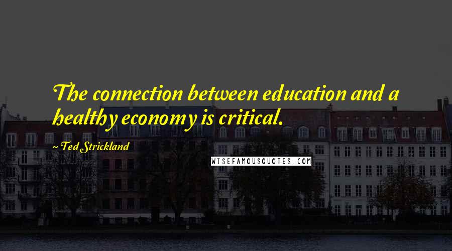 Ted Strickland Quotes: The connection between education and a healthy economy is critical.