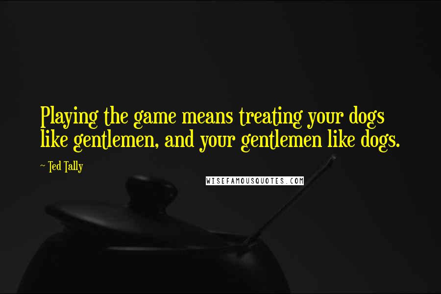 Ted Tally Quotes: Playing the game means treating your dogs like gentlemen, and your gentlemen like dogs.