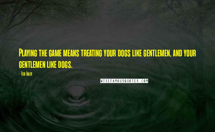 Ted Tally Quotes: Playing the game means treating your dogs like gentlemen, and your gentlemen like dogs.