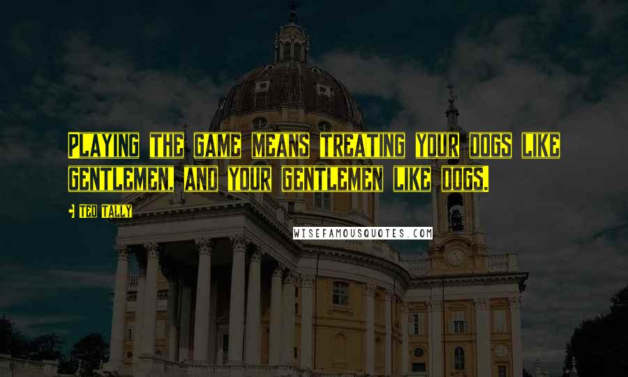 Ted Tally Quotes: Playing the game means treating your dogs like gentlemen, and your gentlemen like dogs.