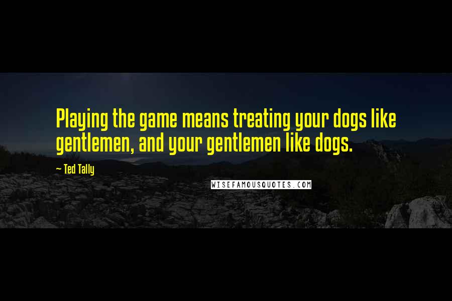 Ted Tally Quotes: Playing the game means treating your dogs like gentlemen, and your gentlemen like dogs.