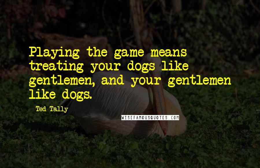Ted Tally Quotes: Playing the game means treating your dogs like gentlemen, and your gentlemen like dogs.