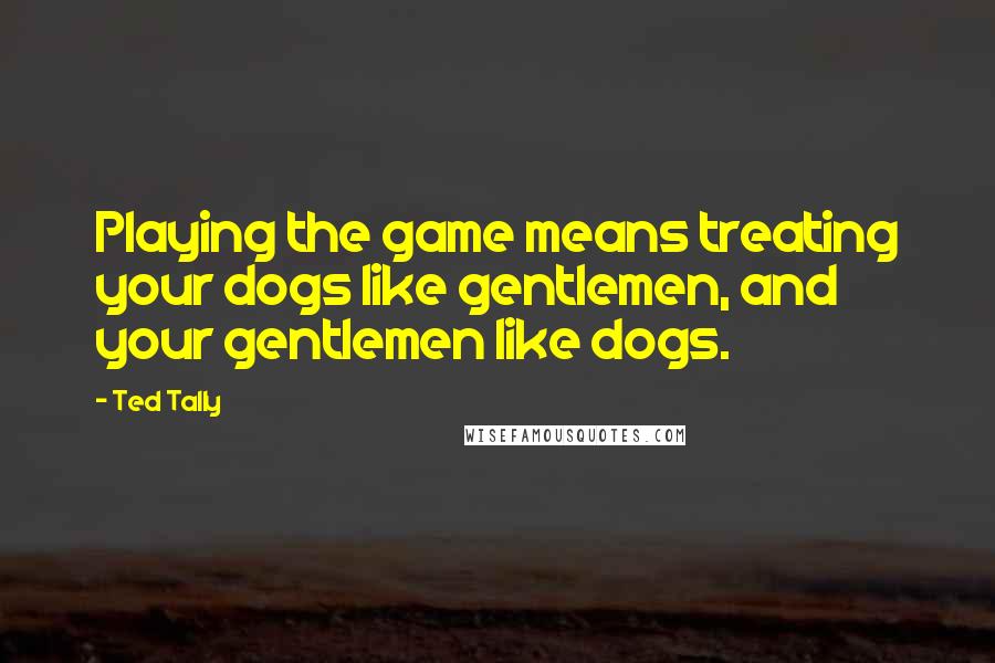 Ted Tally Quotes: Playing the game means treating your dogs like gentlemen, and your gentlemen like dogs.