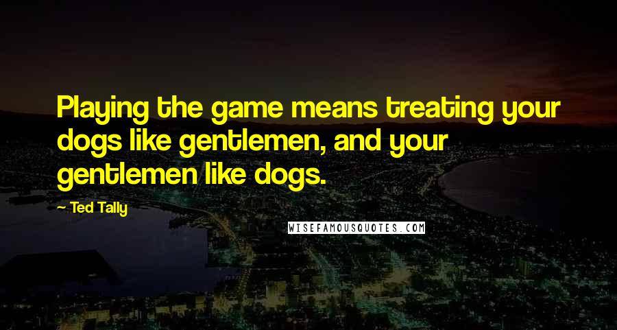 Ted Tally Quotes: Playing the game means treating your dogs like gentlemen, and your gentlemen like dogs.