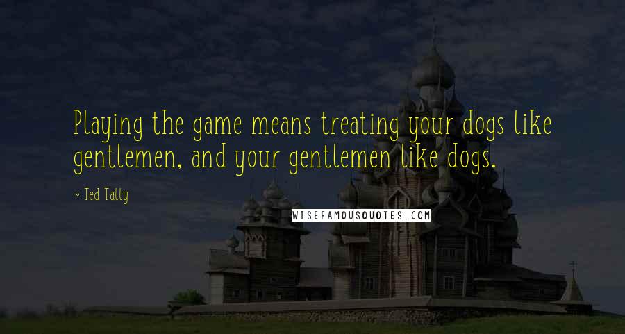 Ted Tally Quotes: Playing the game means treating your dogs like gentlemen, and your gentlemen like dogs.