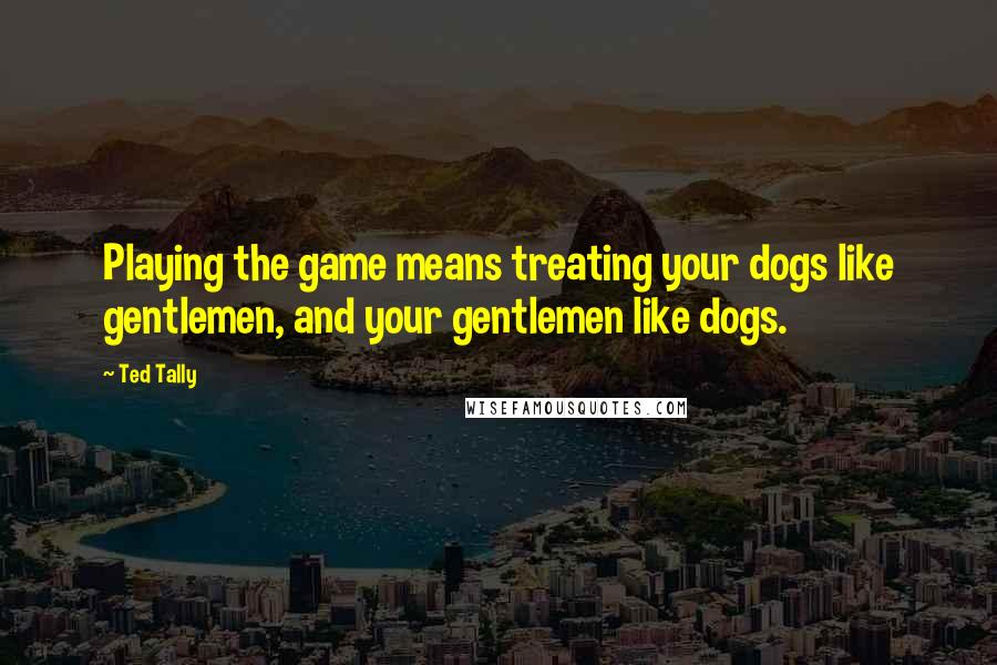Ted Tally Quotes: Playing the game means treating your dogs like gentlemen, and your gentlemen like dogs.