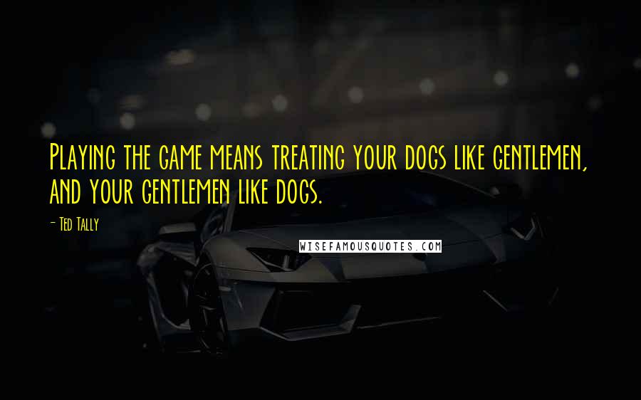 Ted Tally Quotes: Playing the game means treating your dogs like gentlemen, and your gentlemen like dogs.