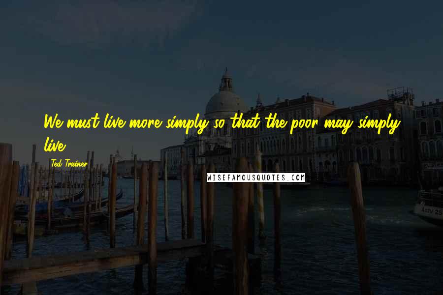 Ted Trainer Quotes: We must live more simply so that the poor may simply live.