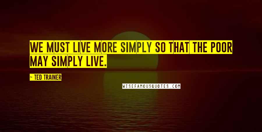 Ted Trainer Quotes: We must live more simply so that the poor may simply live.