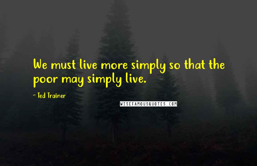 Ted Trainer Quotes: We must live more simply so that the poor may simply live.