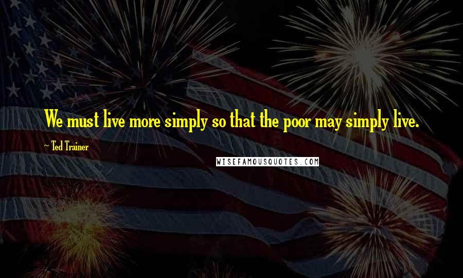 Ted Trainer Quotes: We must live more simply so that the poor may simply live.