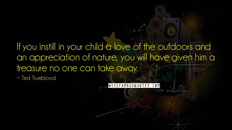 Ted Trueblood Quotes: If you instill in your child a love of the outdoors and an appreciation of nature, you will have given him a treasure no one can take away.