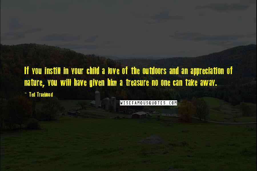 Ted Trueblood Quotes: If you instill in your child a love of the outdoors and an appreciation of nature, you will have given him a treasure no one can take away.