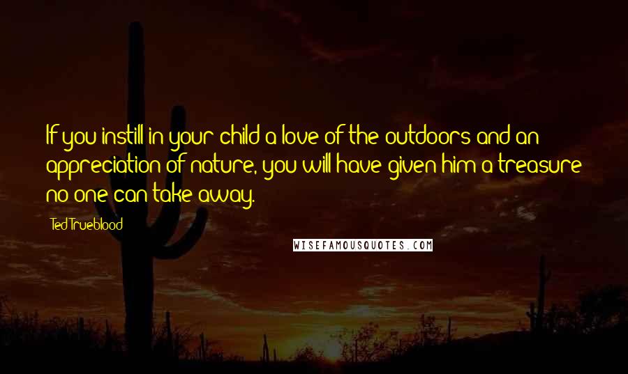 Ted Trueblood Quotes: If you instill in your child a love of the outdoors and an appreciation of nature, you will have given him a treasure no one can take away.
