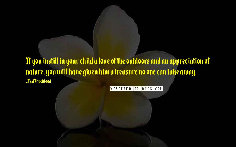 Ted Trueblood Quotes: If you instill in your child a love of the outdoors and an appreciation of nature, you will have given him a treasure no one can take away.