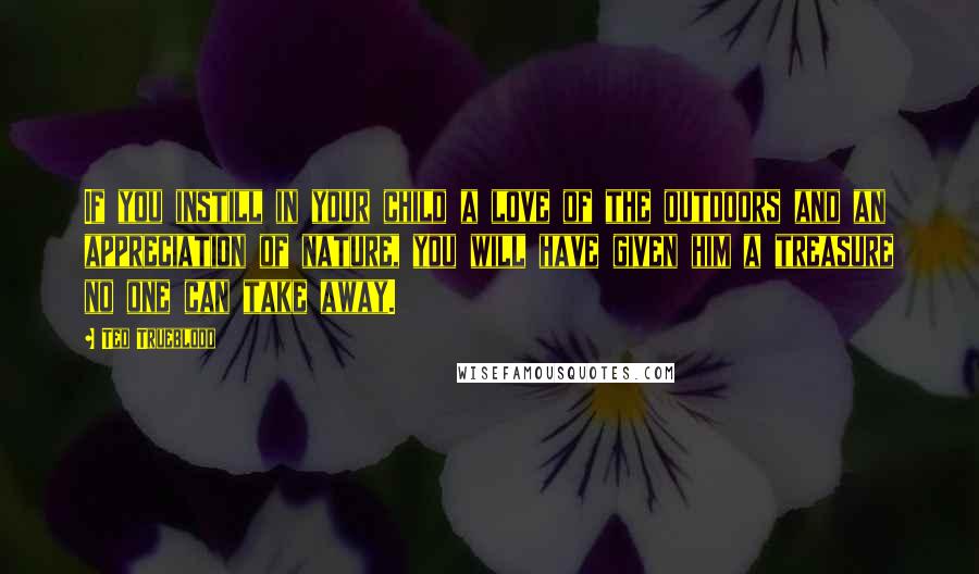 Ted Trueblood Quotes: If you instill in your child a love of the outdoors and an appreciation of nature, you will have given him a treasure no one can take away.