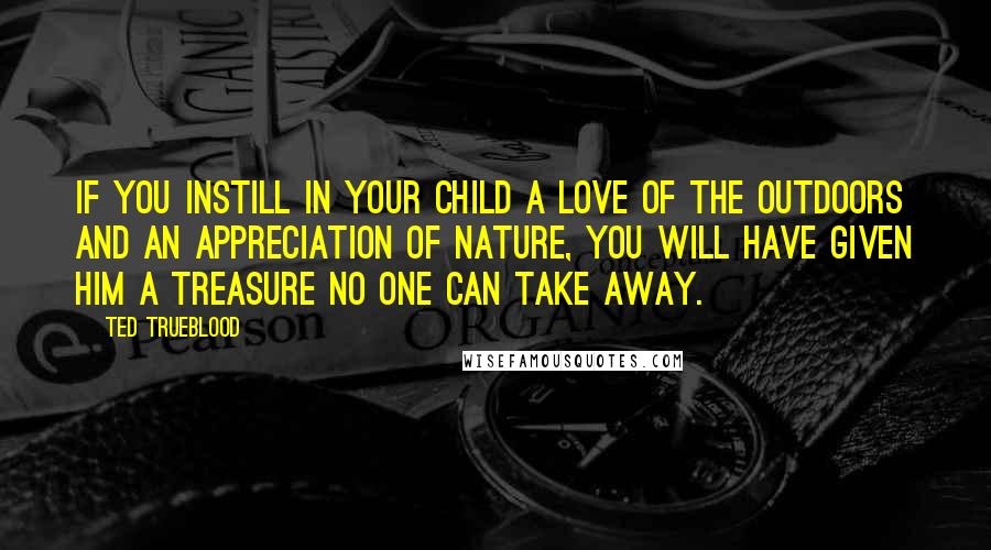 Ted Trueblood Quotes: If you instill in your child a love of the outdoors and an appreciation of nature, you will have given him a treasure no one can take away.