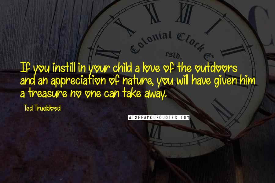 Ted Trueblood Quotes: If you instill in your child a love of the outdoors and an appreciation of nature, you will have given him a treasure no one can take away.