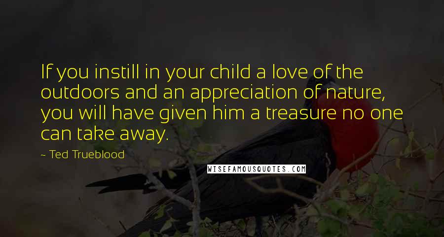 Ted Trueblood Quotes: If you instill in your child a love of the outdoors and an appreciation of nature, you will have given him a treasure no one can take away.