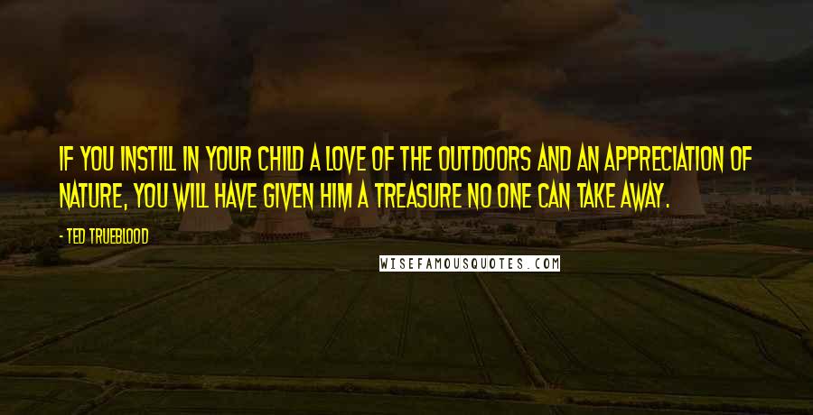 Ted Trueblood Quotes: If you instill in your child a love of the outdoors and an appreciation of nature, you will have given him a treasure no one can take away.