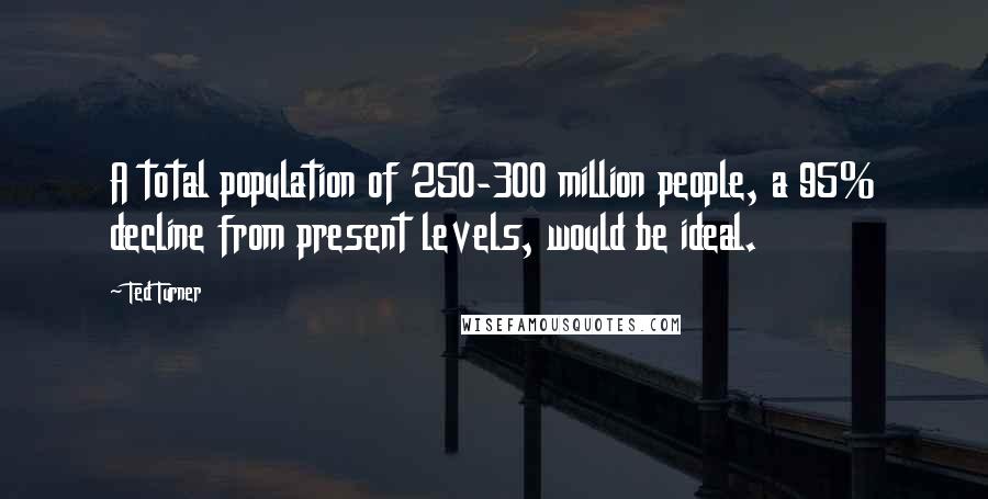 Ted Turner Quotes: A total population of 250-300 million people, a 95% decline from present levels, would be ideal.